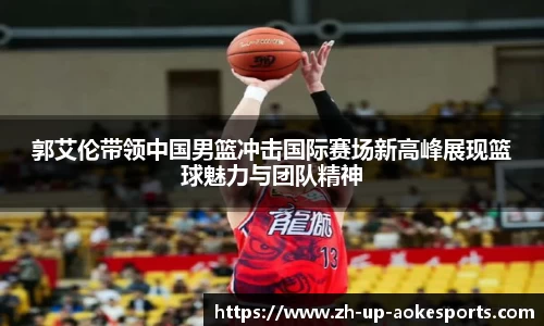 郭艾伦带领中国男篮冲击国际赛场新高峰展现篮球魅力与团队精神