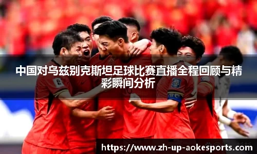 中国对乌兹别克斯坦足球比赛直播全程回顾与精彩瞬间分析